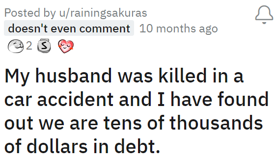 My husband was killed in a car accident and I have found out we are tens of thousands of dollars in debt.